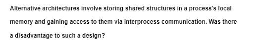 Alternative architectures involve storing shared structures in a process's local
memory and gaining access to them via interprocess communication. Was there
a disadvantage to such a design?
