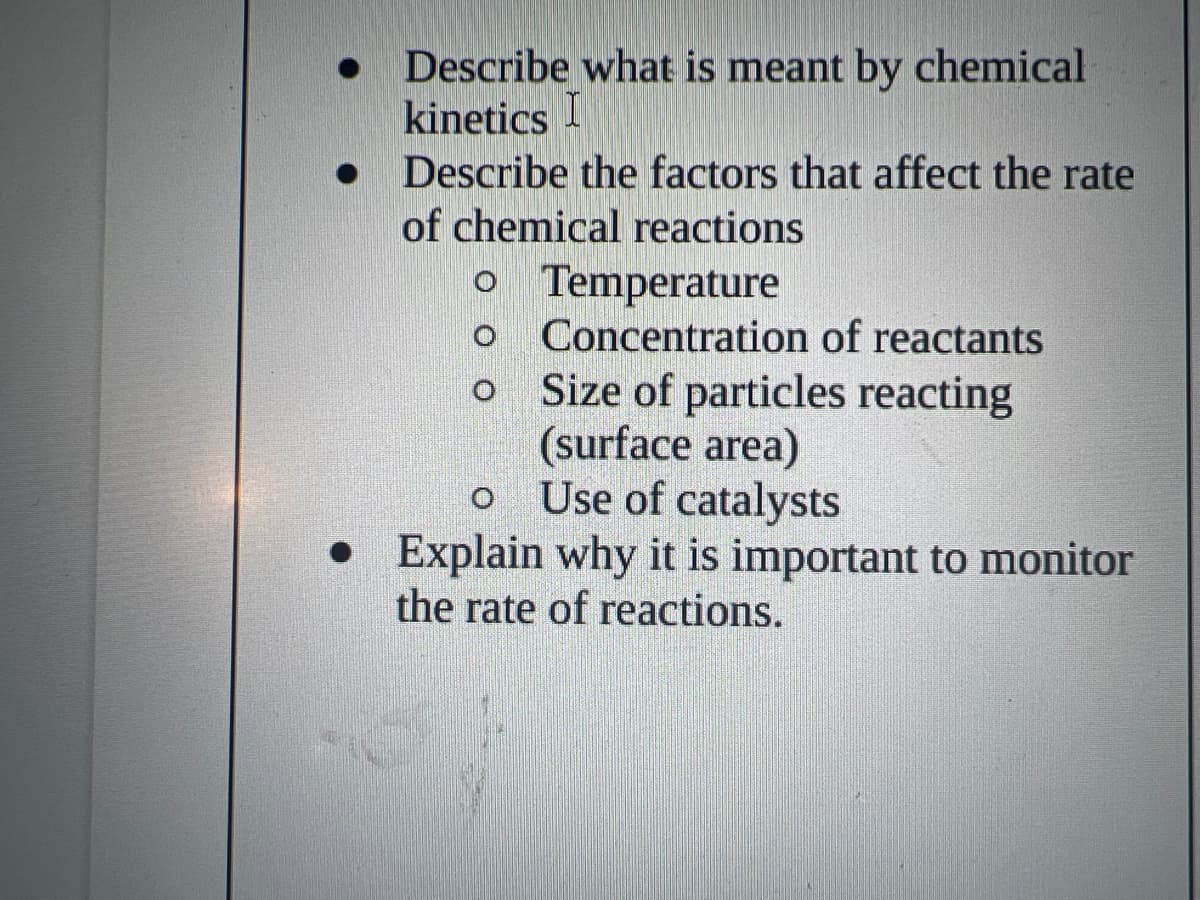 ●
Describe what is meant by chemical
kinetics I
Describe the factors that affect the rate
of chemical reactions
o Temperature
Concentration of reactants
Size of particles reacting
(surface area)
Use of catalysts
O
• Explain why it is important to monitor
the rate of reactions.