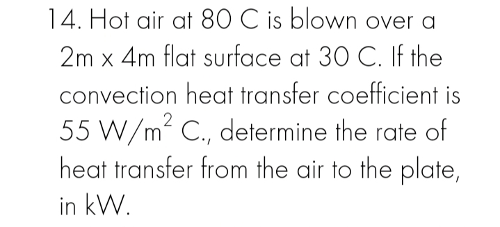 14. Hot air at 80 C is blown over a
2m x 4m flat surface at 30 C. If the
convection heat transfer coefficient is
55 W/m2 C., determine the rate of
heat transfer from the air to the plate,
in kW.
