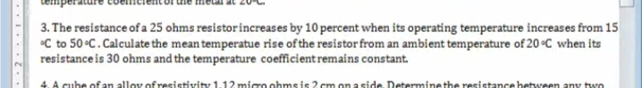 3. The resistance of a 25 ohms resistorincreases by 10 percent when its operating temperature increases from 15
•C to 50 °C.Calculate the mean temperatue rise of the resistor from an ambient temperature of 20°C when its
resistanceis 30 ohms and the temperature coefficient remains constant.
4. A cube of an alloy of resistivity 112 mirm ohms is ? cm on a side Determinathe resistancchetwren any two
