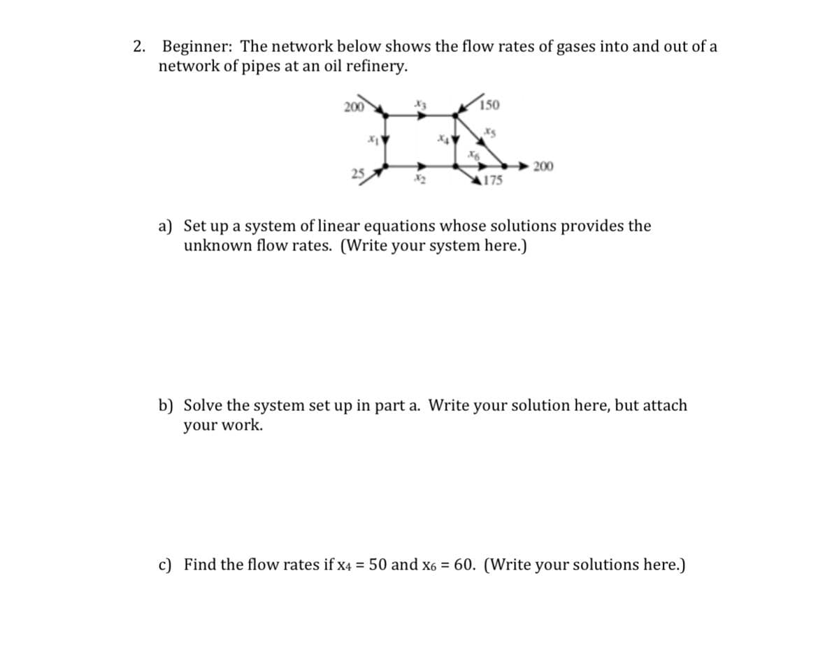 2. Beginner: The network below shows the flow rates of gases into and out of a
network of pipes at an oil refinery.
200
150
X6
200
25
A175
a) Set up a system of linear equations whose solutions provides the
unknown flow rates. (Write your system here.)
b) Solve the system set up in part a. Write your solution here, but attach
your work.
c) Find the flow rates if x4 = 50 and x6 = 60. (Write your solutions here.)
