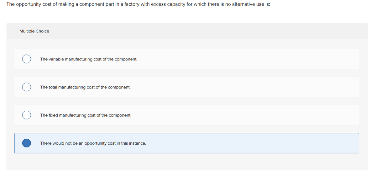 The opportunity cost of making a component part in a factory with excess capacity for which there is no alternative use is:
Multiple Choice
The variable manufacturing cost of the component.
The total manufacturing cost of the component.
The fixed manufacturing cost of the component.
There would not be an opportunity cost in this instance.