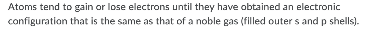 Atoms tend to gain or lose electrons until they have obtained an electronic
configuration that is the same as that of a noble gas (filled outer s and p shells).
