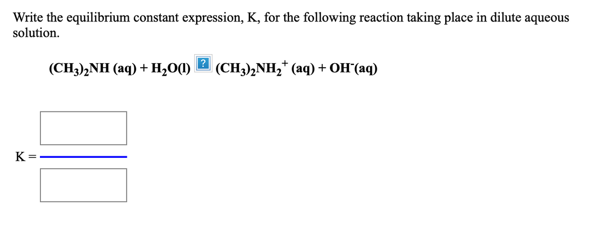 Write the equilibrium constant expression, K, for the following reaction taking place in dilute aqueous
solution.
(CH3),NH (aq) + H2O(1)
(CH)2NH2* (аq)+ оH(аq)
K =
