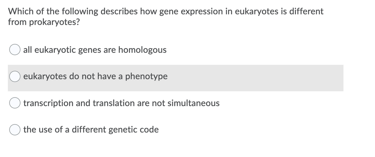 **Understanding Gene Expression Differences between Eukaryotes and Prokaryotes**

This educational section aims to enhance knowledge about how gene expression in eukaryotes differs from that in prokaryotes. Consider the following multiple-choice question:

**Which of the following describes how gene expression in eukaryotes is different from prokaryotes?**

1. [ ] all eukaryotic genes are homologous
2. [ ] eukaryotes do not have a phenotype
3. [ ] transcription and translation are not simultaneous
4. [ ] the use of a different genetic code

**Explanation:**

- **Option 1: all eukaryotic genes are homologous**
  - This statement is inaccurate as not all genes in eukaryotes are homologous; genes among organisms can show diverse relationships.

- **Option 2: eukaryotes do not have a phenotype**
  - This is also incorrect. Eukaryotes do exhibit phenotypes, which are the physical expressions of their genetic information.

- **Option 3: transcription and translation are not simultaneous**
  - This is the correct answer. In eukaryotes, transcription (the process of converting DNA to mRNA) occurs in the nucleus, and translation (the process where ribosomes create proteins from mRNA) happens in the cytoplasm. This spatial separation means that transcription and translation cannot occur simultaneously, unlike in prokaryotes where they are coupled processes happening in the cytoplasm.

- **Option 4: the use of a different genetic code**
  - This option is incorrect. Both eukaryotes and prokaryotes use the same universal genetic code.

Understanding these key differences is essential for students studying genetic and molecular biology, as it highlights the complexity and compartmentalization of eukaryotic cells compared to the simpler prokaryotic cells.