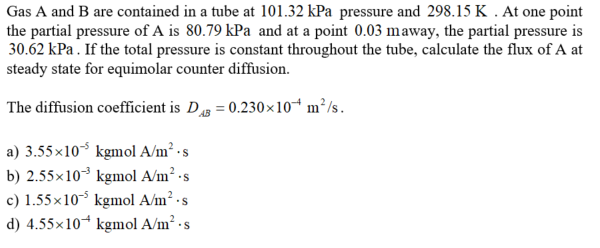 Gas A and B are contained in a tube at 101.32 kPa pressure and 298.15 K . At one point
the partial pressure of A is 80.79 kPa and at a point 0.03 maway, the partial pressure is
30.62 kPa. If the total pressure is constant throughout the tube, calculate the flux of A at
steady state for equimolar counter diffusion.
The diffusion coefficient is D = 0.230×10“ m²/s.
a) 3.55x10 kgmol A/m² ·s
b) 2.55x103 kgmol A/m² -s
c) 1.55x10 kgmol A/m² -s
d) 4.55x10* kgmol A/m² · s
