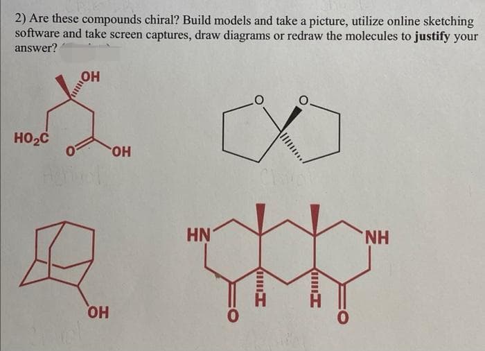 2) Are these compounds chiral? Build models and take a picture, utilize online sketching
software and take screen captures, draw diagrams or redraw the molecules to justify your
answer?
HOH
HO.
HN
NH
HO
