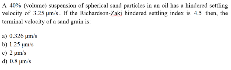 A 40% (volume) suspension of spherical sand particles in an oil has a hindered settling
velocity of 3.25 µm/s. If the Richardson-Zaki hindered settling index is 4.5 then, the
terminal velocity of a sand grain is:
a) 0.326 µm/s
b) 1.25 µm/s
c) 2 µm/s
d) 0.8 µm/s
