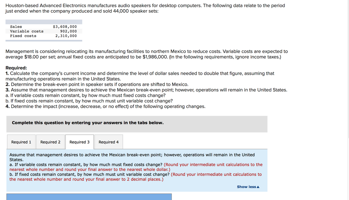 Houston-based Advanced Electronics manufactures audio speakers for desktop computers. The following data relate to the period
just ended when the company produced and sold 44,000 speaker sets:
$3,608,000
902,000
2,310,000
Sales
Variable costs
Fixed costs
Management is considering relocating its manufacturing facilities to northern Mexico to reduce costs. Variable costs are expected to
average $18.00 per set; annual fixed costs are anticipated to be $1,986,000. (In the following requirements, ignore income taxes.)
Required:
1. Calculate the company's current income and determine the level of dollar sales needed to double that figure, assuming that
manufacturing operations remain in the United States.
2. Determine the break-even point in speaker sets if operations are shifted to Mexico.
3. Assume that management desires to achieve the Mexican break-even point; however, operations will remain in the United States.
a. If variable costs remain constant, by how much must fixed costs change?
b. If fixed costs remain constant, by how much must unit variable cost change?
4. Determine the impact (increase, decrease, or no effect) of the following operating changes.
Complete this question by entering your answers in the tabs below.
Required 1
Required 2
Required 3
Required 4
Assume that management desires to achieve the Mexican break-even point; however, operations will remain in the United
States.
a. If variable costs remain constant, by how much must fixed costs change? (Round your intermediate unit calculations to the
nearest whole number and round your final answer to the nearest whole dollar.)
b. If fixed costs remain constant, by how much must unit variable cost change? (Round your intermediate unit calculations to
the nearest whole number and round your final answer to 2 decimal places.)
Show less A
