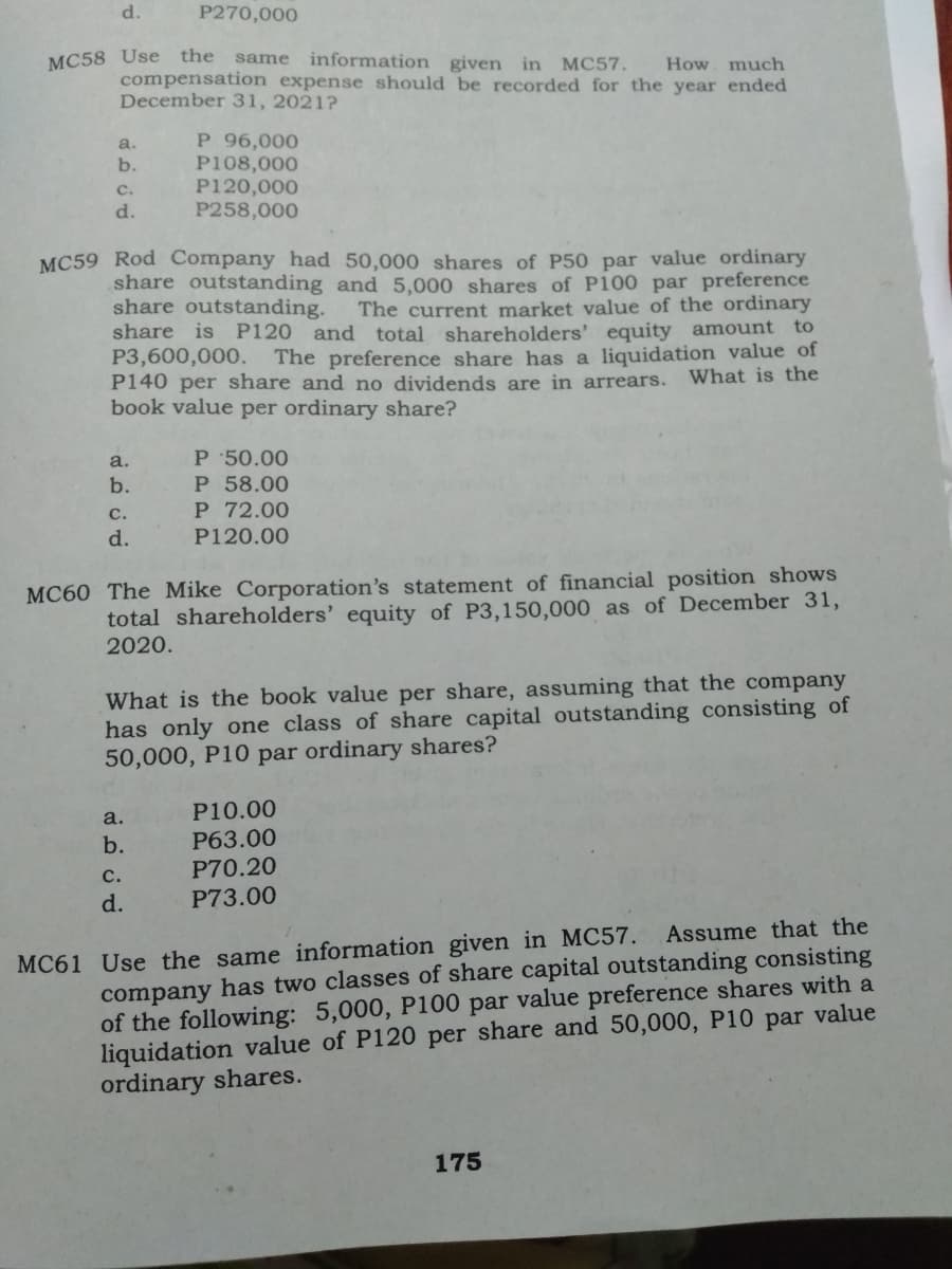 d.
P270,000
same information given in MC57.
compensation expense should be recorded for the year ended
MC58 Use the
How much
December 31, 2021?
P 96,000
P108,000
P120,000
P258,000
a.
b.
C.
d.
MC59 Rod Company had 50,000 shares of P50 par value ordinary
share outstanding and 5,000 shares of P100 par preference
share outstanding.
share is P120 and total shareholders' equity amount to
P3,600,000.
P140 per share and no dividends are in arrears.
book value per ordinary share?
The current market value of the ordinary
The preference share has a liquidation value of
What is the
P 50.00
P 58.00
P 72.00
a.
b.
с.
d.
P120.00
MC60 The Mike Corporation's statement of financial position shows
total shareholders' equity of P3,150,000 as of December 31,
2020.
What is the book value per share, assuming that the company
has only one class of share capital outstanding consisting of
50,000, P10 par ordinary shares?
P10.00
P63.00
P70.20
a.
b.
с.
d.
P73.00
company has two classes of share capital outstanding consisting
of the following: 5,000, P100 par value preference shares with a
liquidation value of P120 per share and 50,000, P10 par value
ordinary shares.
MC61 Use the same information given in MC57. Assume that the
175
