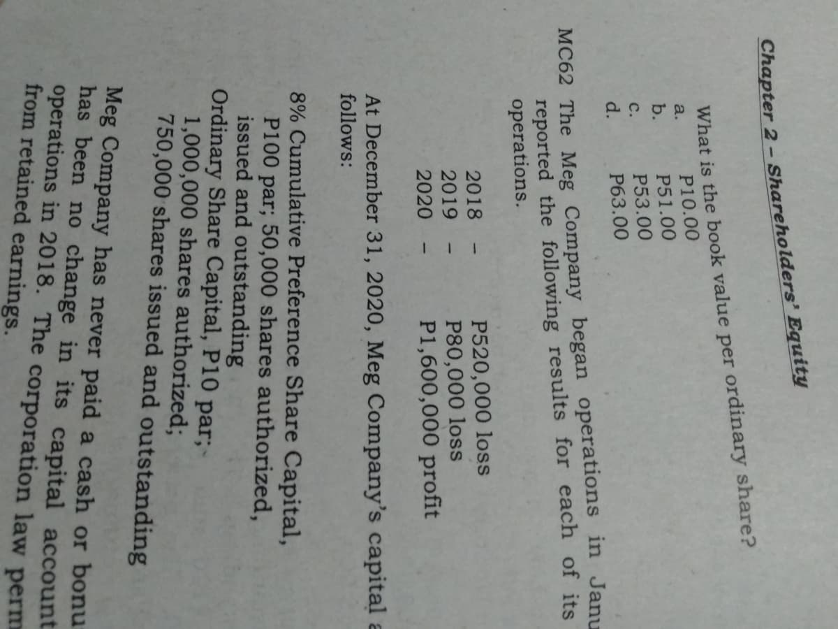 Chapter 2 - Shareholders’ Equity
What is the book value per ordinary share?
P10.00
a.
b.
P51.00
P53.00
с.
d.
P63.00
reported the following results for each of its
operations.
MC62 The Meg Company began operations in Janu
P520,000 loss
P80,000 loss
P1,600,000 profit
2018
2019
2020
At December 31, 2020, Meg Company's capital a
follows:
8% Cumulative Preference Share Capital,
P100 par; 50,000 shares authorized,
issued and outstanding
Ordinary Share Capital, P10 par;-
1,000,000 shares authorized;
750,000 shares issued and outstanding
Meg Company has never paid a cash or bonu
has been no change in its capital account
operations in 2018. The corporation law perm
from retained earnings.
