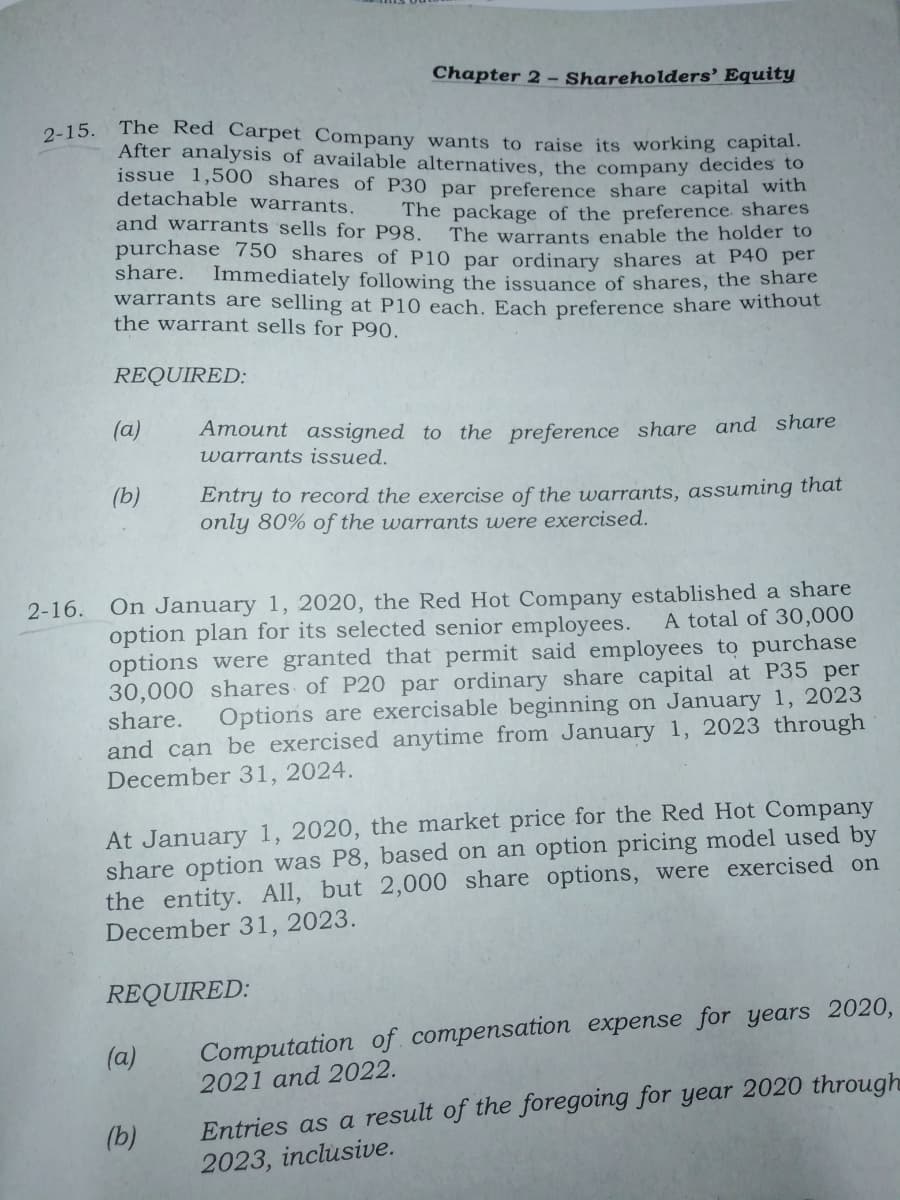 Chapter 2 - Shareholders' Equity
The Red Carpet Company wants to raise its working capital.
After analysis of available alternatives, the company decides to
issue 1,500 shares of P30 par preference share capital with
detachable warrants.
and warrants sells for P98.
2-15.
The package of the preference. shares
The warrants enable the holder to
purchase 750 shares of P10 par ordinary shares at P40 per
Immediately following the issuance of shares, the share
warrants are selling at P10 each. Each preference share without
share.
the warrant sells for P90.
REQUIRED:
(a)
Amount assigned to the preference share and share
warrants issued.
(b)
Entry to record the exercise of the warrants, assuming that
only 80% of the warrants were exercised.
2-16. On January 1, 2020, the Red Hot Company established a share
A total of 30,000
option plan for its selected senior employees.
options were granted that permit said employees to purchase
30,000 shares of P20 par ordinary share capital at P35 per
share.
and can be exercised anytime from January 1, 2023 through
December 31, 2024.
Options are exercisable beginning on January 1, 2023
At January 1, 2020, the market price for the Red Hot Company
share option was P8, based on an option pricing model used by
the entity. All, but 2,000 share options, were exercised on
December 31, 2023.
REQUIRED:
Computation of compensation expense for years 2020,
2021 and 2022.
(a)
Entries as a result of the foregoing for year 2020 through
2023, inclusive.
(b)
