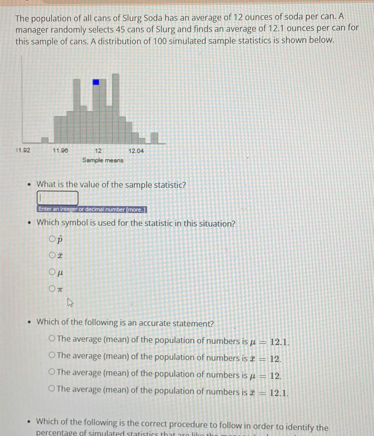 The population of all cans of Slurg Soda has an average of 12 ounces of soda per can. A
manager randomly selects 45 cans of Sturg and finds an average of 12.1 ounces per can for
this sample of cans. A distribution of 100 simulated sample statistics is shown below.
11.92
11.98
12
Sample means
• What is the value of the sample statistic?
Ор
OI
12.04
Enter an integer or decimal number [more...]
• Which symbol is used for the statistic in this situation?
Ομ
Оп
A
• Which of the following is an accurate statement?
.O The average (mean) of the population of numbers is a 12.1.
O The average (mean) of the population of numbers is = 12.
O The average (mean) of the population of numbers is μ = 12.
p
O The average (mean) of the population of numbers is = 12.1.
. Which of the following is the correct procedure to follow in order to identify the
percentage of simulated statistics that are like theo m