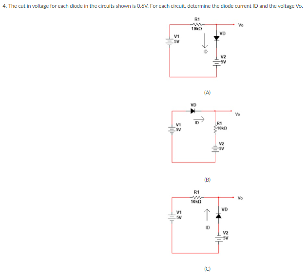 4. The cut in voltage for each diode in the circuits shown is 0.6V. For each circuit, determine the diode current ID and the voltage Vo.
R1
10kO
VD
V1
5V
ID
V2
-5V
(A)
VD
ID
R1
$10kO
V1
5V
V2
sv
R1
Vo
10kO
VD
5V
V2
-5V
(C)
