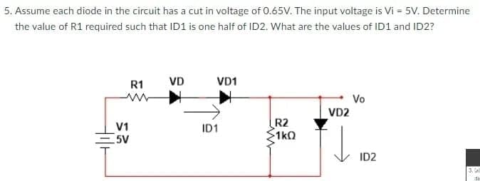 5. Assume each diode in the circuit has a cut in voltage of 0.65V. The input voltage is Vi = 5V. Determine
the value of R1 required such that ID1 is one half of ID2. What are the values of ID1 and ID2?
R1
VD
VD1
Vo
VD2
V1
5V
R2
1kQ
ID1
ID2
3. (a
die
