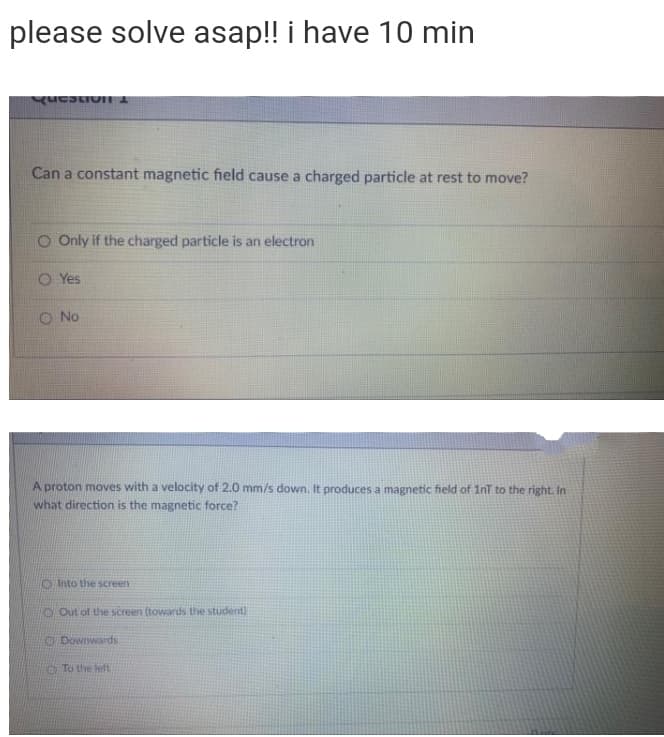 please solve asap!! i have 10 min
Can a constant magnetic field cause a charged particle at rest to move?
O Only if the charged particle is an electron
O Yes
O No
A proton moves with a velocity of 2.0 mm/s down. It produces a magnetic field of 1nT to the right. In
what direction is the magnetic force?
O Into the screen
O Out of the screen (towards the student)
O Downwards
O To the left
