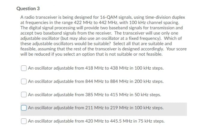 Question 3
A radio transceiver is being designed for 16-QAM signals, using time-division duplex
at frequencies in the range 422 MHz to 442 MHz, with 100 kHz channel spacing.
The digital signal processing will provide two baseband signals for transmission and
accept two baseband signals from the receiver. The transceiver will use only one
adjustable oscillator (but may also use an oscillator at a fixed frequency). Which of
these adjustable oscillators would be suitable? Select all that are suitable and
feasible, assuming that the rest of the transceiver is designed accordingly. Your score
will be reduced if you select an option that is not suitable or not feasible.
An oscillator adjustable from 418 MHz to 438 MHz in 100 kHz steps.
An oscillator adjustable from 844 MHz to 884 MHz in 200 kHz steps.
|An oscillator adjustable from 385 MHz to 415 MHz in 50 kHz steps.
An oscillator adjustable from 211 MHz to 219 MHz in 100 kHz steps.
An oscillator adjustable from 420 MHz to 445.5 MHz in 75 kHz steps.
