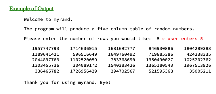 Example of Output
Welcome to myrand.
The program will produce a five column table of random numbers.
Please enter the number of rows you would like: 5 user enters 5
1681692777
846930886
1649760492
719885386
783368690 1350490027
1540383426
1365180540
294702567
521595368
1957747793
1189641421
2044897763
1303455736
336465782
1714636915
596516649
1102520059
304089172
1726956429
Thank you for using myrand. Bye!
1804289383
424238335
1025202362
1967513926
35005211