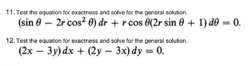 11. Test the equation for exactness and solve for the general solution.
(sin 0 – 2r cos2 0) dr + r cos 0(2r sin 0 + 1) d0 = 0.
12. Test the equation for exactness and solve for the general solution.
(2x – 3y) dx + (2y 3x) dy 0.
