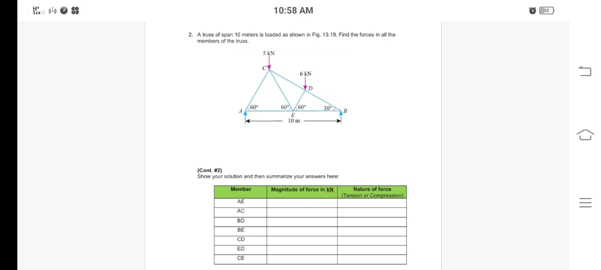 10:58 AM
32
2. A truss of span 10 meters is loaded as shown in Fig. 13.19. Find the forces in all the
members of the truss.
5 kN
CY
6 kN
D
60°
A
60 60°
30 B
E
10 m
(Cont. #2)
Show your solution and then summarize your answers here:
Member
Magnitude of force in kN.
Nature of force
(Tension or Compression)
AE
AC
BD
BE
CD
ED
CE
()
II
