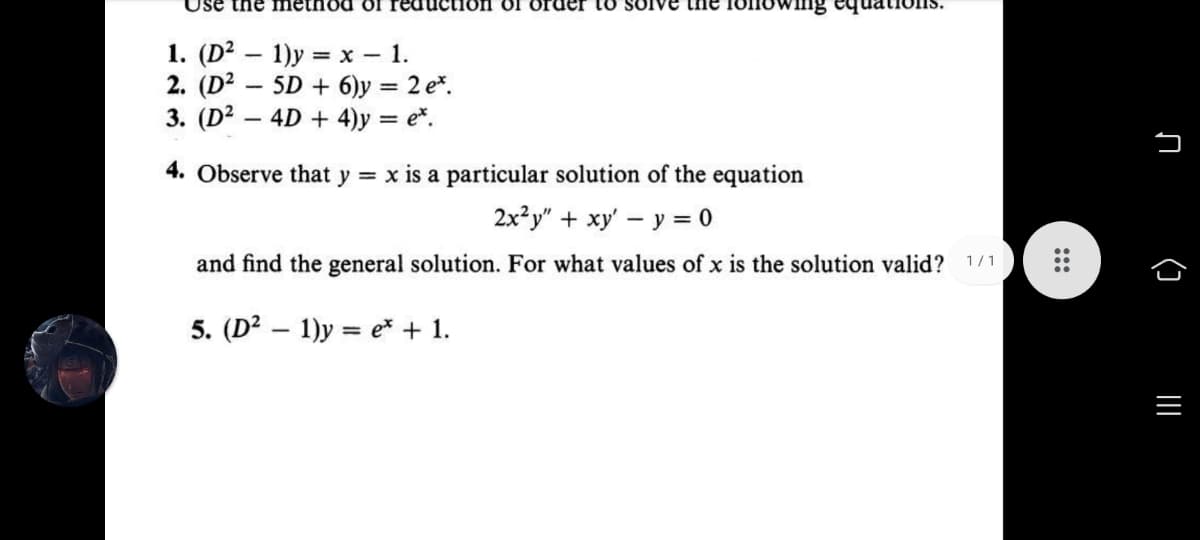 Use the method OI
on ol oruer to sOIve the Iollowinng
1. (D? — 1)у 3 х — 1.
2. (D? – 5D + 6)y = 2 e*.
3. (D2 – 4D + 4)y = e*.
4. Observe that y = x is a particular solution of the equation
2x²y" + xy' – y = 0
and find the general solution. For what values of x is the solution valid? 1/1
5. (D2 – 1)y = e* + 1.
ņ (1 I
:::
