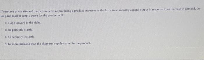 If resource prices rise and the per-unit cost of producing a product increases as the firms in an industry expand output in response to an increase in demand, the
long-run market supply curve for the product will:
a. slope upward to the right.
b. be perfectly elastic.
c.
be perfectly inelastic.
d. be more inelastic than the short-run supply curve for the product.