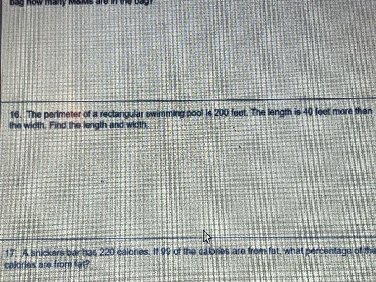 bag
how many
16. The perimeter of a rectangular swimming pool is 200 feet. The length is 40 feet more than
the width. Find the length and width.
17. A snickers bar has 220 calories. If 99 of the calories are from fat, what percentage of the
calories are from fat?
