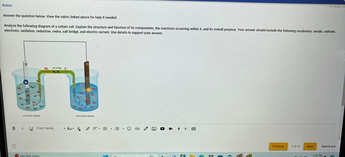 Rubric
Answer the question below. View the rubric linked above for help if needed.
Analyze the following diagram of a voltaic cell. Explain the structure and function of its components, the reactions occurring within it, and its overall purpose. Your answer should include the following vocabulary: anode, cathode,
electrons, oxidation, reduction, redox, salt bridge, and electric current. Use details to support your answer.
Sn
NO, salt bridge K+
Na,50
Pb
NO,
Sn
35m² +
NO
Sn²+
NO
2-
Pb 50,-
Sn2+
NO Sn²+
SO-
2-
NO-
SO-
P
Sn2+
NO,
K+
Sn²+
NO, Sn²+
tin nitrate solution
Sn²+
SO2-
SO, SO-
SO2-K+ SO2-
lead sulfate solution
BiU Font Family
- AA▾ A
D
FE E
C
医
↓ tv
1 Very high pollen
D
Previous
7 of 15
Next
Save & exit
1:44 PM
All changes sa