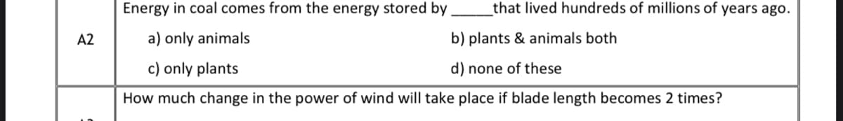 Energy in coal comes from the energy stored by
that lived hundreds of millions of years ago.
A2
a) only animals
b) plants & animals both
c) only plants
d) none of these
How much change in the power of wind will take place if blade length becomes 2 times?
