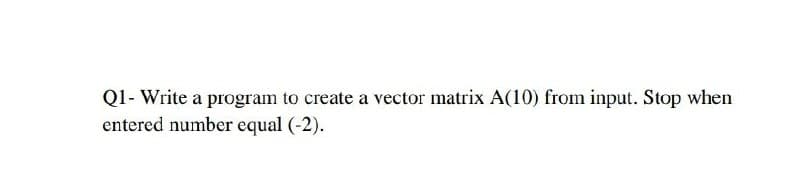 Q1- Write a program to create a vector matrix A(10) from input. Stop when
entered number equal (-2).
