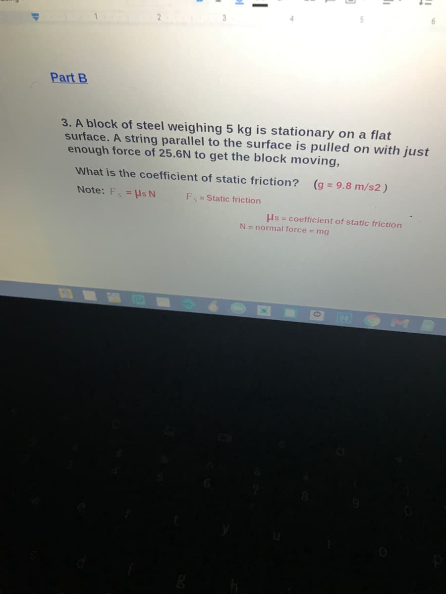 2 3
Part B
3. A block of steel weighing 5 kg is stationary on a flat
surface. A string parallel to the surface is pulled on with just
enough force of 25.6N to get the block moving,
What is the coefficient of static friction?
(g = 9.8 m/s2)
Note: F = Us N
F = Static friction
Hs = coefficient of static friction
N = normal force = mg
