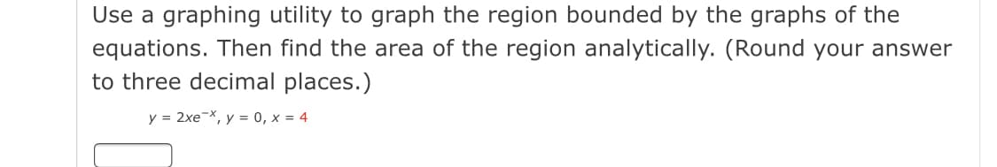 Use a graphing utility to graph the region bounded by the graphs of the
equations. Then find the area of the region analytically. (Round your answer
to three decimal places.)
y = 2xe-X, y = 0, x = 4
