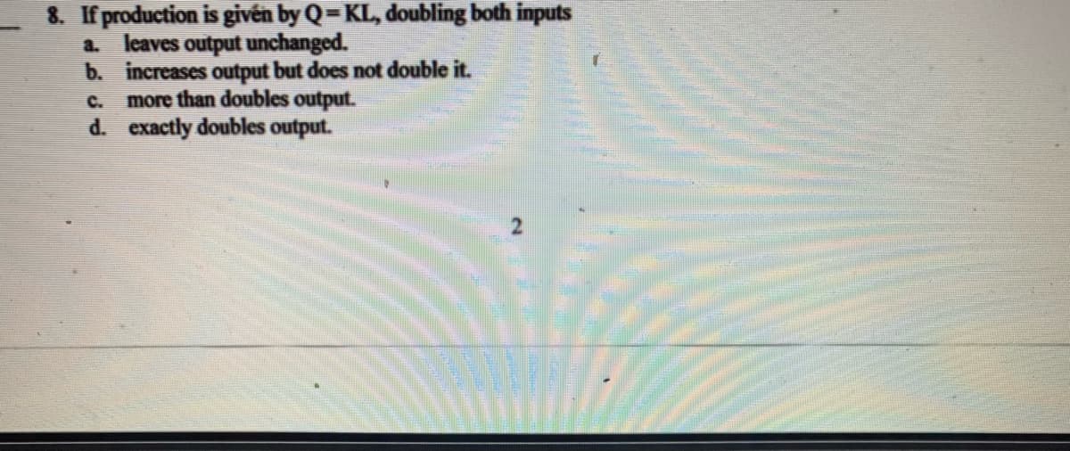 8. If production is givén by Q=KL, doubling both inputs
a. leaves output unchanged.
b. increases output but does not double it.
more than doubles output.
d. exactly doubles output.
C.
