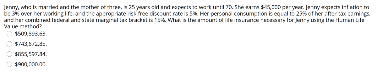 Jenny, who is married and the mother of three, is 25 years old and expects to work until 70. She earns $45,000 per year. Jenny expects inflation to
be 3% over her working life, and the appropriate risk-free discount rate is 5%. Her personal consumption is equal to 25% of her after-tax earnings,
and her combined federal and state marginal tax bracket is 15%. What is the amount of life insurance necessary for Jenny using the Human Life
Value method?
$509,893.63.
$743,672.85.
$855,597.84.
$900,000.00.