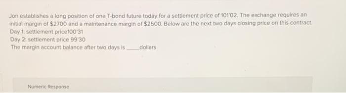 Jon establishes a long position of one T-bond future today for a settlement price of 101'02. The exchange requires an
initial margin of $2700 and a maintenance margin of $2500. Below are the next two days closing price on this contract.
Day 1: settlement price100'31
Day 2: settlement price 99'30
The margin account balance after two days is
Numeric Response
dollars