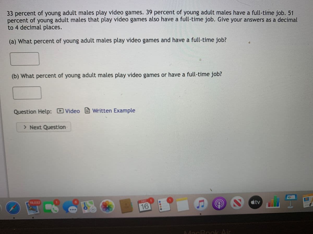 33 percent of young adult males play video games. 39 percent of young adult males have a full-time job. 51
percent of young adult males that play video games also have a full-time job. Give your answers as a decimal
to 4 decimal places.
(a) What percent of young adult males play video games and have a full-time job?
(b) What percent of young adult males play video games or have a full-time job?
Question Help: D
Video Written Example
> Next Question
19,032
DEC
1.
16
tv
MacBook Air
