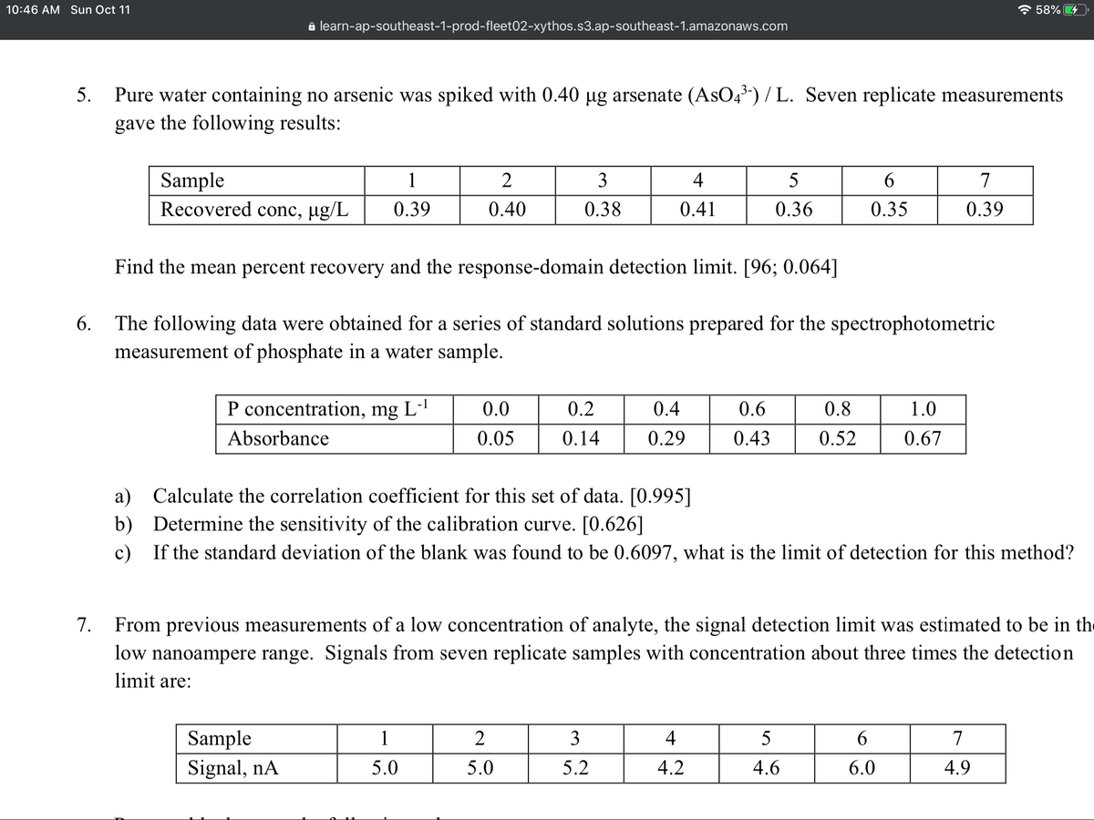 10:46 AM Sun Oct 11
* 58% 4
a learn-ap-southeast-1-prod-fleet02-xythos.s3.ap-southeast-1.amazonaws.com
Pure water containing no arsenic was spiked with 0.40 µg arsenate (AsO4) / L. Seven replicate measurements
gave the following results:
5.
Sample
Recovered conc, µg/L
1
2
3
4
6
7
0.39
0.40
0.38
0.41
0.36
0.35
0.39
Find the mean percent recovery and the response-domain detection limit. [96; 0.064]
6.
The following data were obtained for a series of standard solutions prepared for the spectrophotometric
measurement of phosphate in a water sample.
P concentration, mg L-'
0.0
0.2
0.4
0.6
0.8
1.0
Absorbance
0.05
0.14
0.29
0.43
0.52
0.67
a)
Calculate the correlation coefficient for this set of data. [0.995]
b) Determine the sensitivity of the calibration curve. [0.626]
c) If the standard deviation of the blank was found to be 0.6097, what is the limit of detection for this method?
7.
From previous measurements of a low concentration of analyte, the signal detection limit was estimated to be in th
low nanoampere range. Signals from seven replicate samples with concentration about three times the detection
limit are:
Sample
1
3
4
5
7
Signal, nA
5.0
5.0
5.2
4.2
4.6
6.0
4.9
