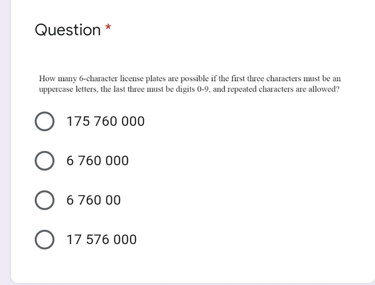 Question *
How many 6-character license plates are possible if the first three characters must be an
uppercase letters, the last three must be digits 0-9, and repeated characters are allowed?
175 760 000
6 760 000
6 760 00
O 17 576 000
