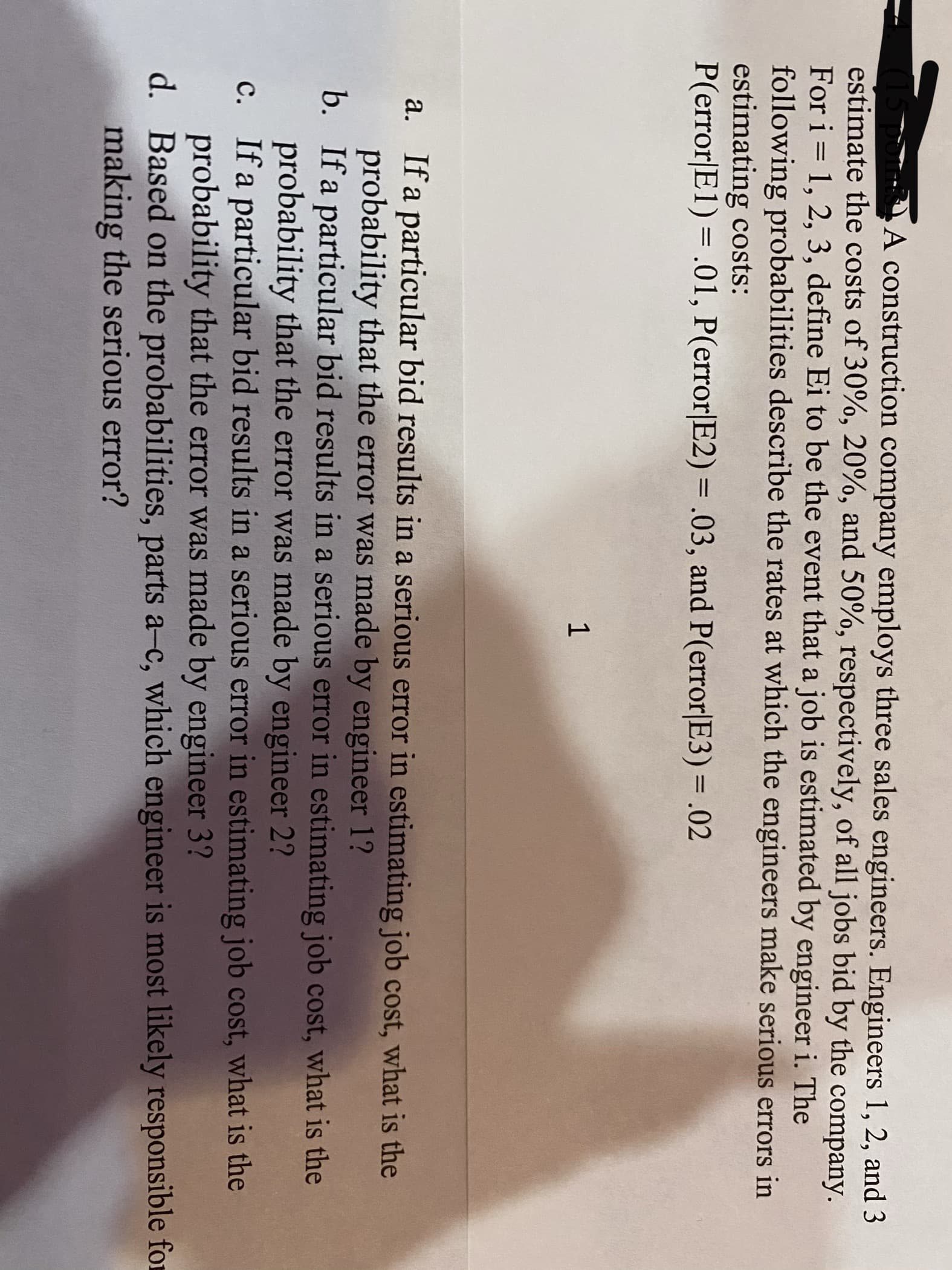 A construction company employs three sales engineers. Engineers 1, 2, and 3
estimate the costs of 30%, 20%, and 50%, respectively, of all jobs bid by the company.
For i = 1, 2, 3, define Ei to be the event that a job is estimated by engineer i. The
following probabilities describe the rates at which the engineers make serious errors in
estimating costs:
P(error|E1) = .01, P(error|E2) = .03, and P(error|E3) = .02
%3D
a. If a particular bid results in a serious error in estimating job cost, what is the
probability that the error was made by engineer 1?
b. If a particular bid results in a serious error in estimating job cost, what is the
probability that the error was made by engineer 2?
c. If a particular bid results in a serious error in estimating job cost, what is the
probability that the error was made by engineer 3?
d. Based on the probabilities, parts a-c, which engineer is most likely responsible for
making the serious error?
