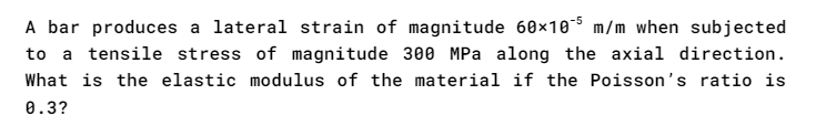 **Problem Statement:**

A bar produces a lateral strain of magnitude \(60 \times 10^{-5} \, \text{m/m}\) when subjected to a tensile stress of magnitude \(300 \, \text{MPa}\) along the axial direction. What is the elastic modulus of the material if the Poisson’s ratio is 0.3?

**Explanation:**

In this problem, we are given the following:

1. Lateral Strain, \(\epsilon_l = 60 \times 10^{-5} \, \text{m/m}\).
2. Tensile Stress, \(\sigma = 300 \, \text{MPa}\).
3. Poisson’s Ratio, \(\nu = 0.3\).

We need to determine the elastic modulus, \(E\), of the material.

**Key Concepts:**

1. **Lateral Strain** - The deformation per unit length in the perpendicular direction to the applied stress.
2. **Tensile Stress** - The force applied per unit area in the axial direction.
3. **Poisson's Ratio** - A constant that describes the ratio of lateral strain to axial strain in a material.
4. **Elastic Modulus (Young’s Modulus, \(E\))** - A measure of the stiffness of a material, defined as the ratio of tensile stress to axial strain.

**Solution:**

The relationship between lateral strain (\(\epsilon_l \)), axial strain (\(\epsilon_a \)), and Poisson’s ratio (\(\nu\)) is given by:
\[ \epsilon_l = -\nu \epsilon_a \]

Rearranging for axial strain:
\[ \epsilon_a = -\frac{\epsilon_l}{\nu} \]

Substitute the known values:
\[ \epsilon_a = -\frac{60 \times 10^{-5} \, \text{m/m}}{0.3} = -200 \times 10^{-5} \, \text{m/m} \]

Now using Hooke's Law:
\[ \sigma = E \epsilon_a \]
\[ 300 \, \text{MPa} = E \times -200 \times 10^{-5} \, \text{m/m} \]

Solving for \(E\):
\[ E = \frac{300 \, \text{MPa}}{-200 \times 10^{-5}} \]
\[ E