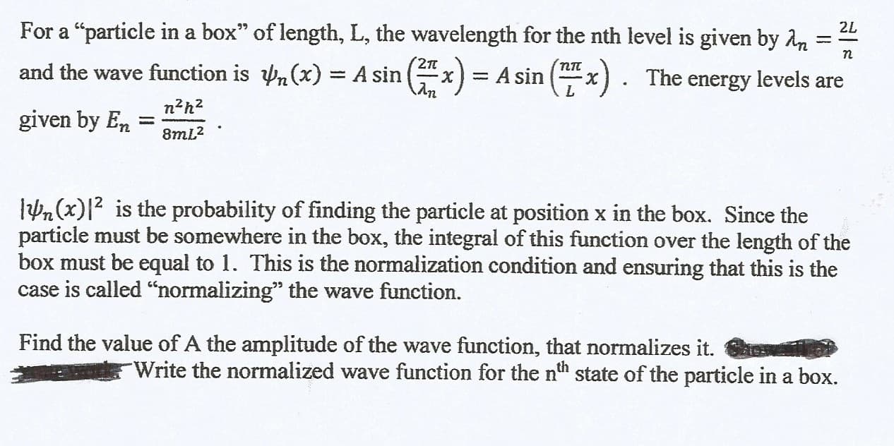 For a "particle in a box" of length, L, the wavelength for the nth level is given by An
2L
%3D
2п
and the wave function is n(x) = A sin (x) = A sin (x). The energy levels are
пп
%3D
n?h?
given by En :
%3D
8mL2
lPn(x)|2 is the probability of finding the particle at position x in the box. Since the
particle must be somewhere in the box, the integral of this function over the length of the
box must be equal to 1. This is the normalization condition and ensuring that this is the
case is called “normalizing" the wave function.
Find the value of A the amplitude of the wave function, that normalizes it.
Write the normalized wave function for the nth state of the particle in a box.
