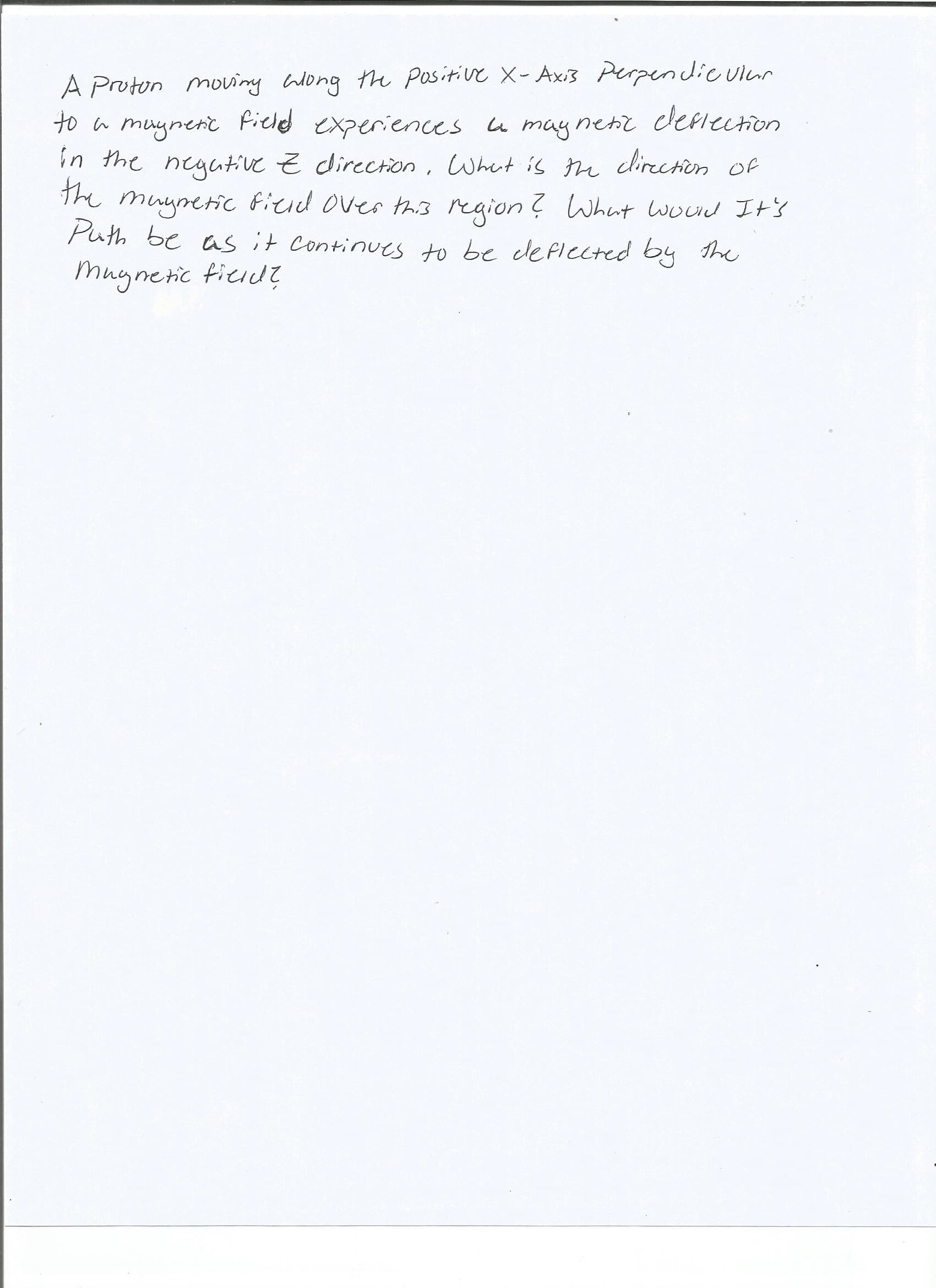 A Proton moviny Wong the Positive X-Axi3 Perpendic ulur
to a muynerit Pieled experiences u maynenz cericction
in the negative Z direction, What is the direction of
The muynetic ficid over thi3 region ? Whunt woud It's
Puth be as it Continues to be deflCcted by the
muynetic tierd?
