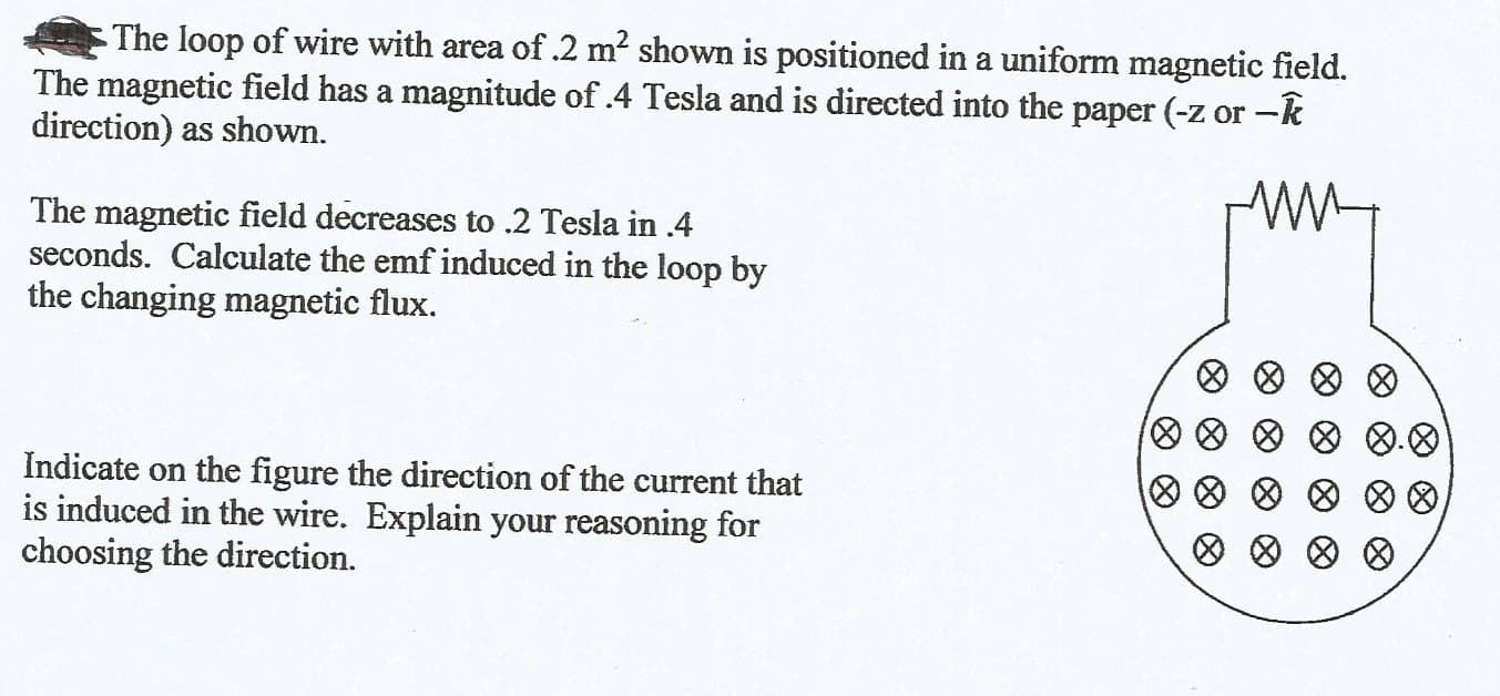 The loop of wire with area of .2 m? shown is positioned in a uniform magnetic field.
The magnetic field has a magnitude of 4 Tesla and is directed into the paper (-z or -k
direction) as shown.
The magnetic field decreases to .2 Tesla in .4
seconds. Calculate the emf induced in the loop by
the changing magnetic flux.
四008
Indicate on the figure the direction of the current that
is induced in the wire. Explain your reasoning for
choosing the direction.
