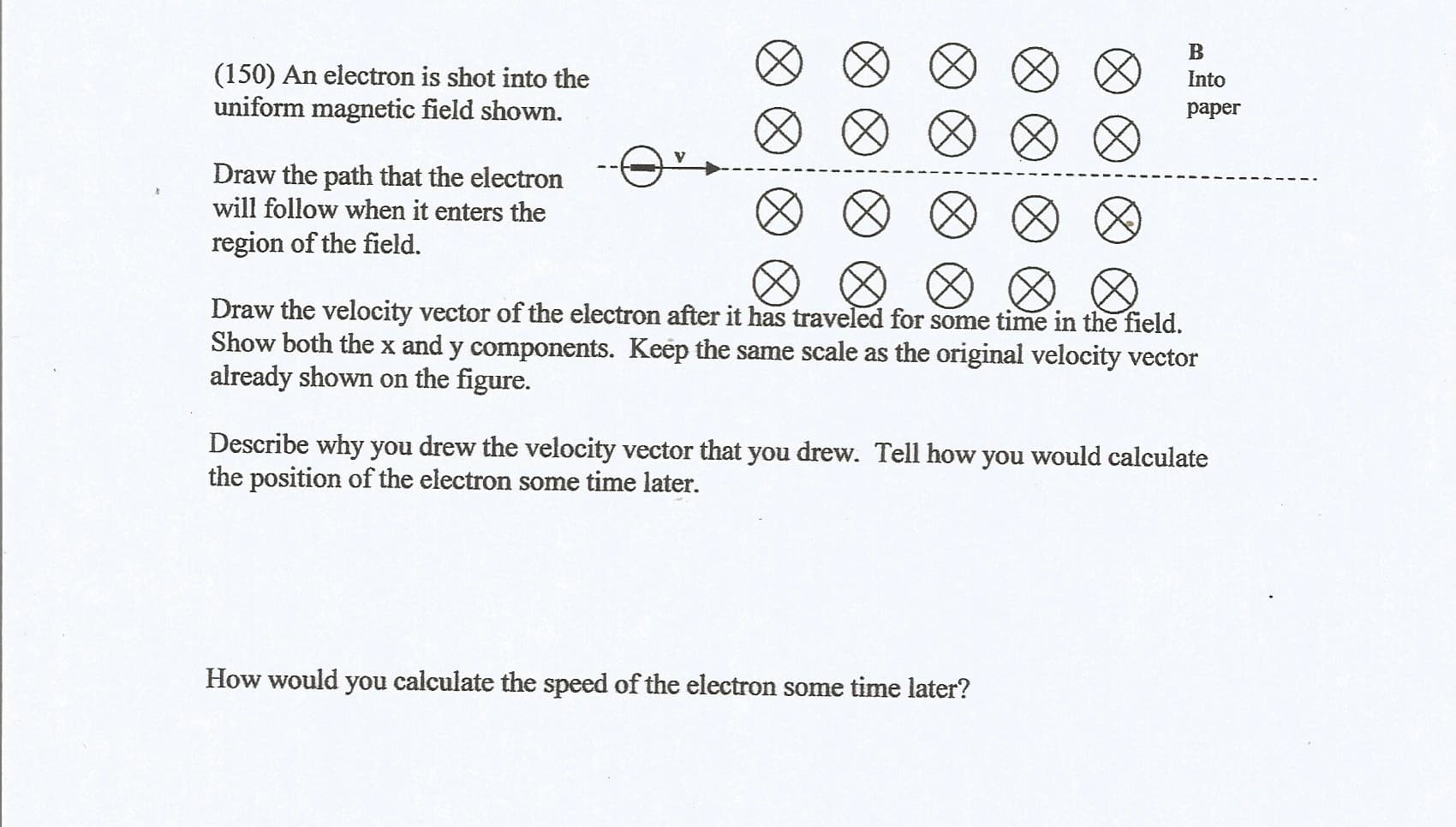 (150) An electron is shot into the
uniform magnetic field shown.
Into
paper
Draw the path that the electron
will follow when it enters the
region of the field.
Draw the velocity vector of the electron after it has traveled for some time in the field.
Show both the x and y components. Keep the same scale as the original velocity vcctor
already shown on the figure.
Describe why you drew the velocity vector that you drew. Tell how you would calculate
the position of the electron some time later.
