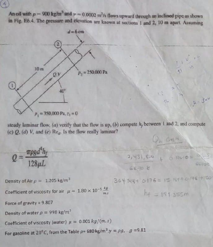 An oil with p=900 kg/m² and v==0.0002 m/s flows upward through an inclined pipe as shown
in Fig. E6.4. The pressure and elevation are known at sections 1 and 2, 10 m apart. Assuming
d=6 cm
10 m
P,= 250,000 Pa
40
P,= 350,000 Pa, z, =0
steady laminar flow, (a) verify that the flow is up, (b) compute h, between I and 2, and compute
(c) Q. (d) V, and (e) Re Is the flow really laminar?
mpgd'h
Q =
128µL
3,431,600
66 10 &
Density of Air p = 1.205 kg/m
364 S444 D176= 15 14 0 6 +Go
Coefficient of viscosity for air = 1.80 x 10-5
he 151 355m
Force of gravity 9.807
Density of waterp 998 kg/m?
%3D
Coefficient of viscosity (water) u = 0.001 kg/(m.s)
For gasoline at 20°C, from the Table p= 680 kg/m³,y = pg, g =9.81
