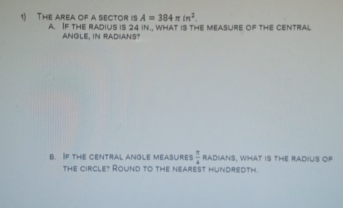 1) THE AREA OF A SECTOR IS A = 384 t in2.
A. IF THE RADIUS IS 24 IN., WHAT IS THE MEASURE OF THE CENTRAL
ANGLE, IN RADIANS?
%3D
B. IF THE CENTRAL ANGLE MEASURES RADIANS, WHAT IS THE RADIUS OF
THE CIRCLE? ROUND TO THE NEAREST HUNDREDTH.
