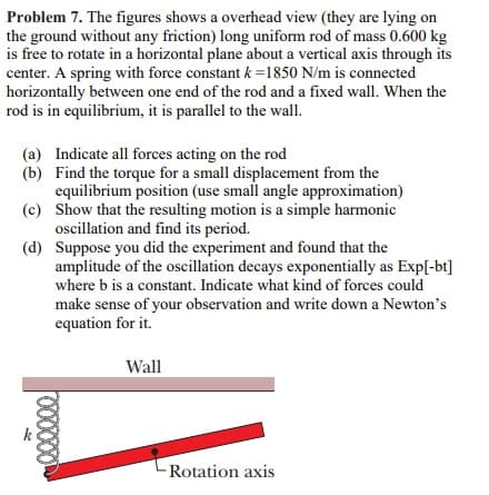 Problem 7. The figures shows a overhead view (they are lying on
the ground without any friction) long uniform rod of mass 0.600 kg
is free to rotate in a horizontal plane about a vertical axis through its
center. A spring with force constant k=1850 N/m is connected
horizontally between one end of the rod and a fixed wall. When the
rod is in equilibrium, it is parallel to the wall.
(a) Indicate all forces acting on the rod
(b)
Find the torque for a small displacement from the
equilibrium position (use small angle approximation)
Show that the resulting motion is a simple harmonic
oscillation and find its period.
(c)
(d)
Suppose you did the experiment and found that the
amplitude of the oscillation decays exponentially as Exp[-bt]
where b is a constant. Indicate what kind of forces could
make sense of your observation and write down a Newton's
equation for it.
Wall
10000
Rotation axis