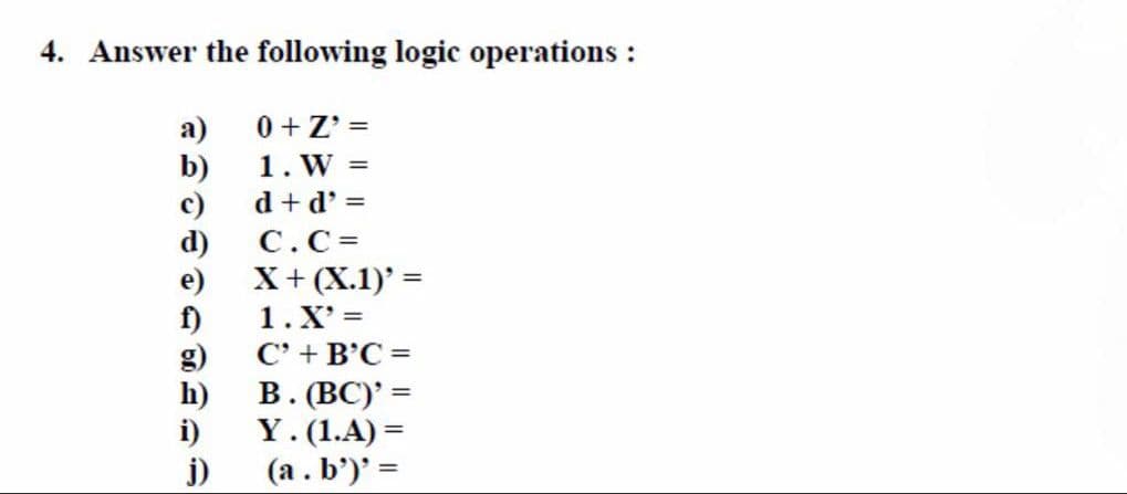 4. Answer the following logic operations :
a)
b)
c)
d)
e)
f)
h)
i)
j)
0+Z' =
1. W =
d+d' =
C.C=
X + (X.1)' =
1. X'=
C' + B'C=
B. (BC)' =
Y. (1.A) =
(a.b')' =