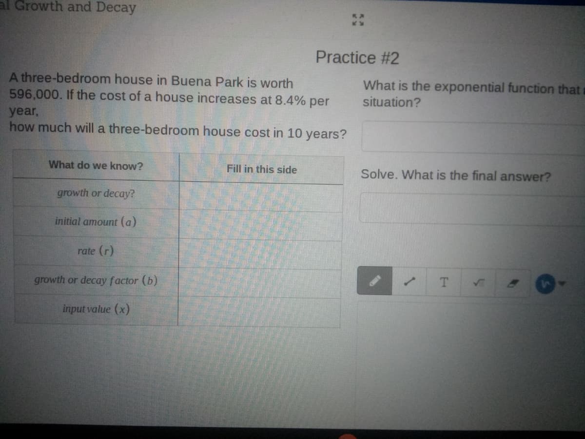 al Growth and Decay
Practice #2
A three-bedroom house in Buena Park is worth
596,000. If the cost of a house increases at 8.4% per
What is the exponential function that
situation?
year,
how much will a three-bedroom house cost in 10 years?
What do we know?
Fill in this side
Solve. What is the final answer?
growth or decay?
initial amount (a)
rate (r)
growth or decay factor (b)
T.
1.
input value (x)
