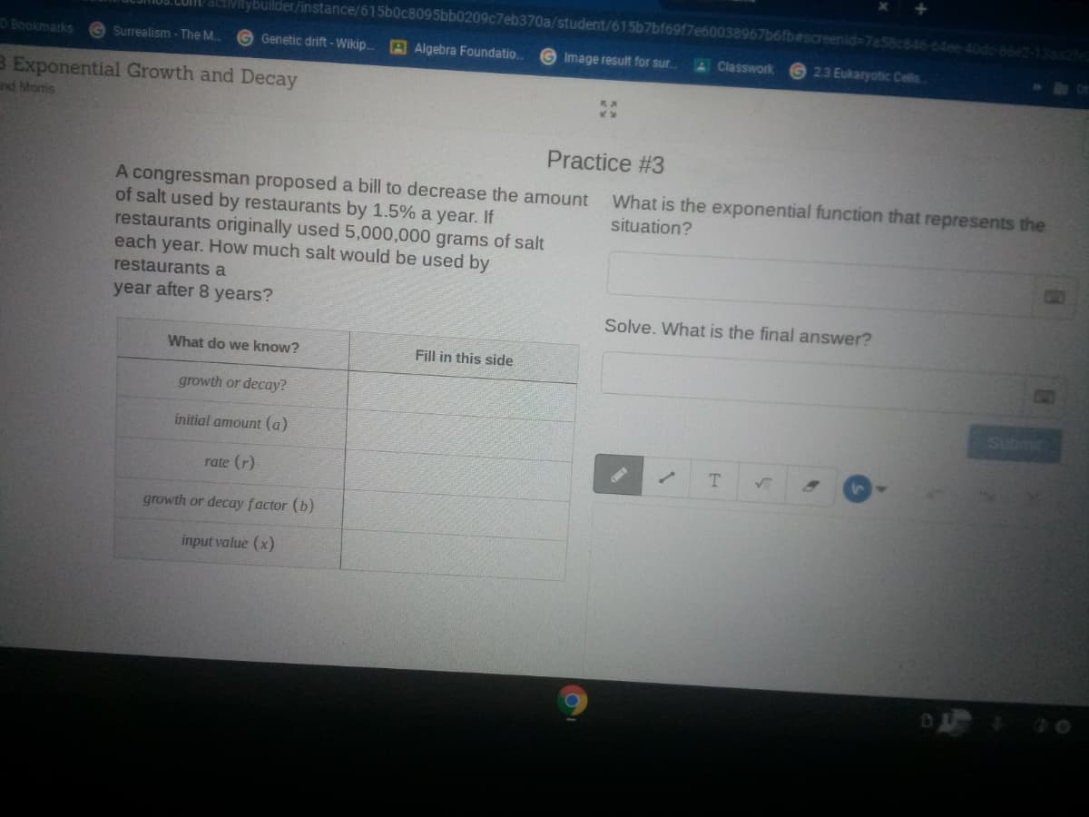 LUMD activitybuilder/instance/615b0c8095bb0209c7eb370a/student/615b7bf6917e600389
fb#screenid-7a56c846-64ee-40do-66e2-13sa2fed
D Bookmarks
Surrealism - The M..
Genetic drift -Wikip.
A Algebra Foundatio.
Image result for sur.
23 Eukaryotic Cellis
Classwork
B Exponential Growth and Decay
nd Moris
Practice #3
A congressman proposed a bill to decrease the amount
of salt used by restaurants by 1.5% a year. If
restaurants originally used 5,000,000 grams of salt
each year. How much salt would be used by
What is the exponential function that represents the
situation?
restaurants a
year after 8 years?
Solve. What is the final answer?
What do we know?
Fill in this side
growth or decay?
Su
initial amount (a)
rate (r)
growth or decay factor (b)
input value (x)
